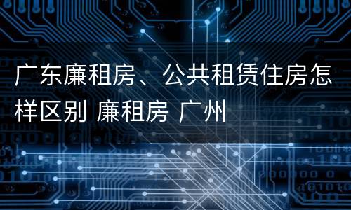 广东廉租房、公共租赁住房怎样区别 廉租房 广州