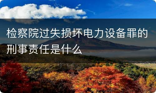 检察院过失损坏电力设备罪的刑事责任是什么