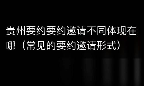 贵州要约要约邀请不同体现在哪（常见的要约邀请形式）