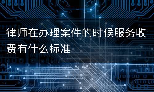 律师在办理案件的时候服务收费有什么标准