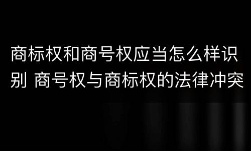 商标权和商号权应当怎么样识别 商号权与商标权的法律冲突与解决