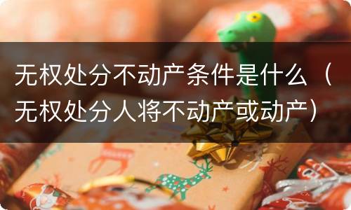 无权处分不动产条件是什么（无权处分人将不动产或动产）