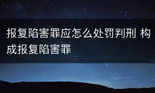 报复陷害罪应怎么处罚判刑 构成报复陷害罪