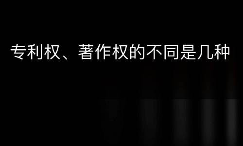 专利权、著作权的不同是几种