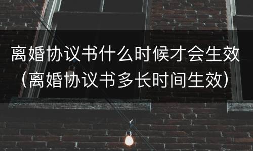 离婚协议书什么时候才会生效（离婚协议书多长时间生效）