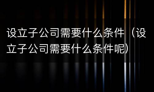 设立子公司需要什么条件（设立子公司需要什么条件呢）