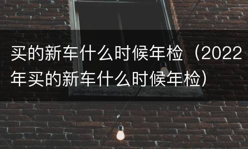 买的新车什么时候年检（2022年买的新车什么时候年检）