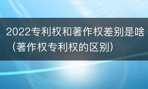 2022专利权和著作权差别是啥（著作权专利权的区别）