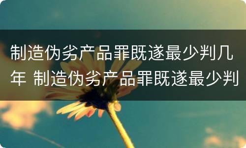 制造伪劣产品罪既遂最少判几年 制造伪劣产品罪既遂最少判几年徒刑