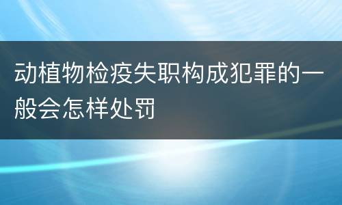 动植物检疫失职构成犯罪的一般会怎样处罚