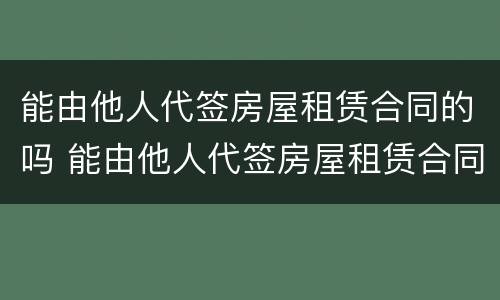 能由他人代签房屋租赁合同的吗 能由他人代签房屋租赁合同的吗怎么写