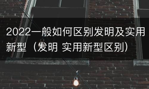 2022一般如何区别发明及实用新型（发明 实用新型区别）