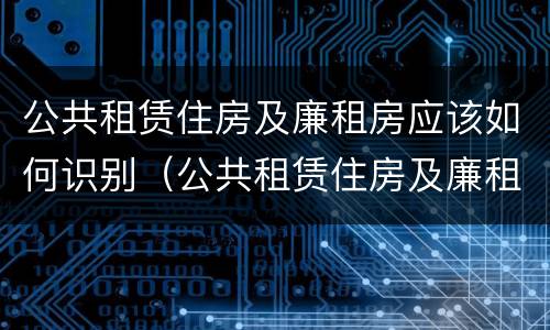 公共租赁住房及廉租房应该如何识别（公共租赁住房及廉租房应该如何识别房产证）