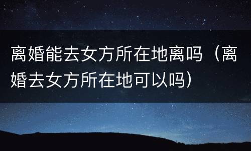 离婚能去女方所在地离吗（离婚去女方所在地可以吗）
