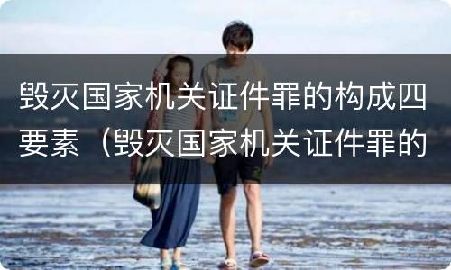 毁灭国家机关证件罪的构成四要素（毁灭国家机关证件罪的构成四要素是指）