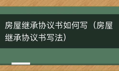 房屋继承协议书如何写（房屋继承协议书写法）