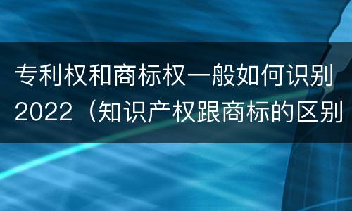 专利权和商标权一般如何识别2022（知识产权跟商标的区别）