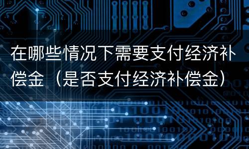 在哪些情况下需要支付经济补偿金（是否支付经济补偿金）