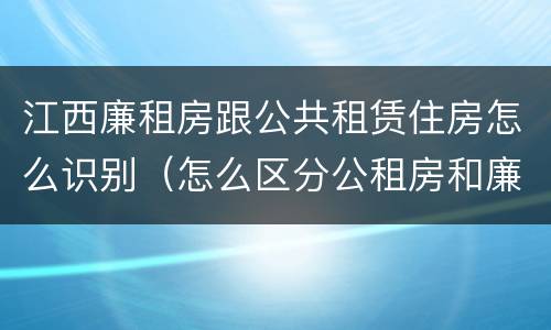 江西廉租房跟公共租赁住房怎么识别（怎么区分公租房和廉租房）