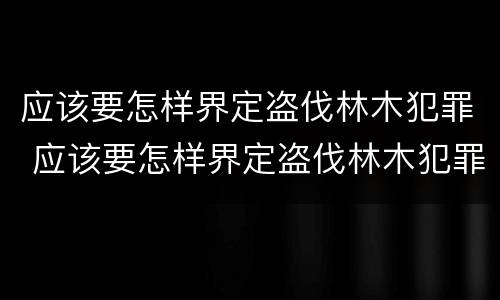 应该要怎样界定盗伐林木犯罪 应该要怎样界定盗伐林木犯罪主体