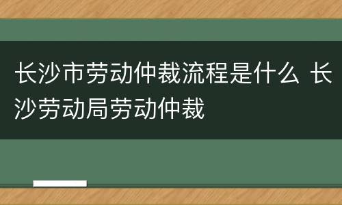 长沙市劳动仲裁流程是什么 长沙劳动局劳动仲裁