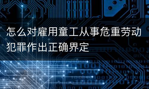怎么对雇用童工从事危重劳动犯罪作出正确界定