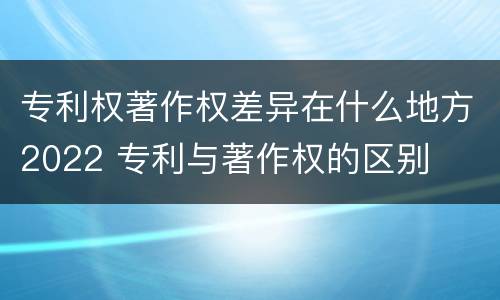 专利权著作权差异在什么地方2022 专利与著作权的区别