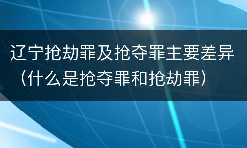 辽宁抢劫罪及抢夺罪主要差异（什么是抢夺罪和抢劫罪）