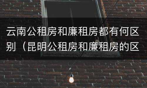 云南公租房和廉租房都有何区别（昆明公租房和廉租房的区别）