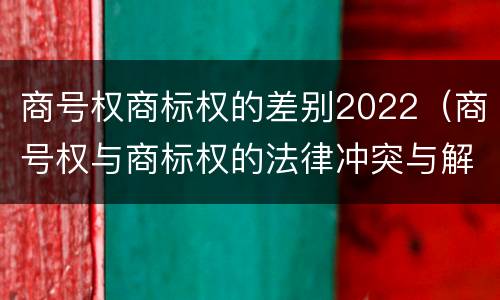 商号权商标权的差别2022（商号权与商标权的法律冲突与解决）