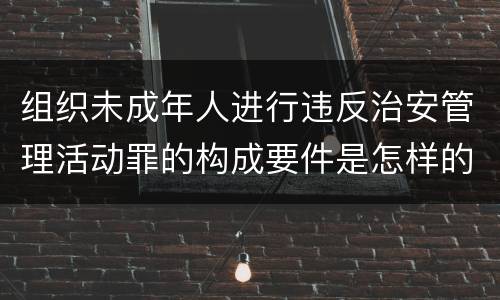 组织未成年人进行违反治安管理活动罪的构成要件是怎样的