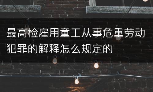 最高检雇用童工从事危重劳动犯罪的解释怎么规定的