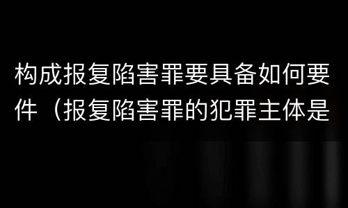构成报复陷害罪要具备如何要件（报复陷害罪的犯罪主体是什么）