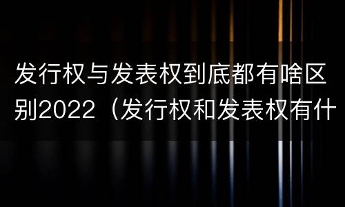 发行权与发表权到底都有啥区别2022（发行权和发表权有什么区别）
