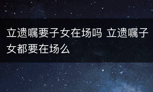 立遗嘱要子女在场吗 立遗嘱子女都要在场么