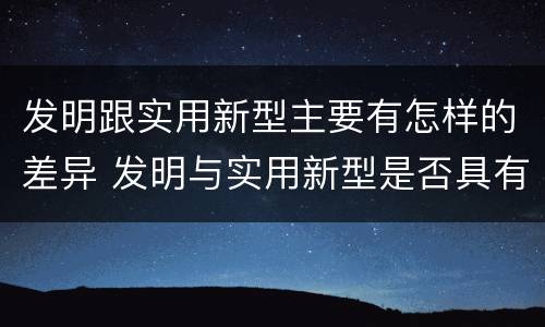 发明跟实用新型主要有怎样的差异 发明与实用新型是否具有实用性