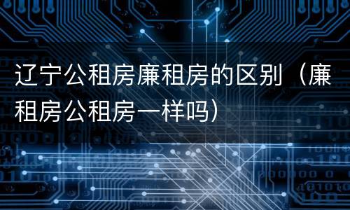 辽宁公租房廉租房的区别（廉租房公租房一样吗）