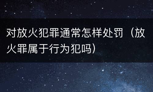 对放火犯罪通常怎样处罚（放火罪属于行为犯吗）