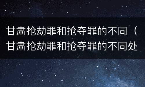 甘肃抢劫罪和抢夺罪的不同（甘肃抢劫罪和抢夺罪的不同处罚）
