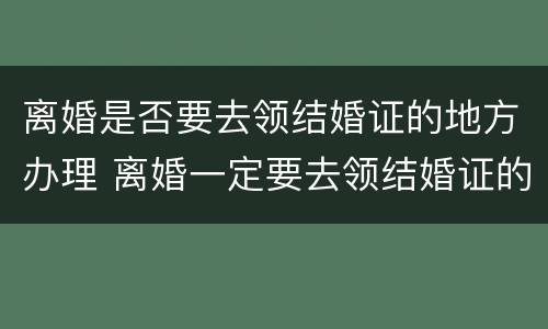 离婚是否要去领结婚证的地方办理 离婚一定要去领结婚证的地方吗