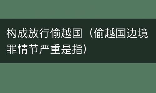 构成放行偷越国（偷越国边境罪情节严重是指）