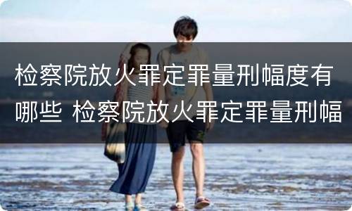 检察院放火罪定罪量刑幅度有哪些 检察院放火罪定罪量刑幅度有哪些规定