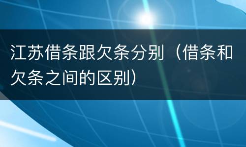 江苏借条跟欠条分别（借条和欠条之间的区别）