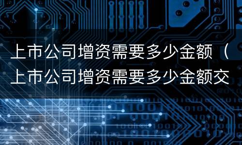 上市公司增资需要多少金额（上市公司增资需要多少金额交税）