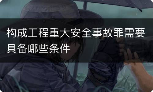 构成工程重大安全事故罪需要具备哪些条件