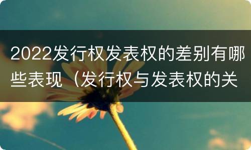 2022发行权发表权的差别有哪些表现（发行权与发表权的关系）