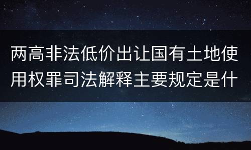 两高非法低价出让国有土地使用权罪司法解释主要规定是什么