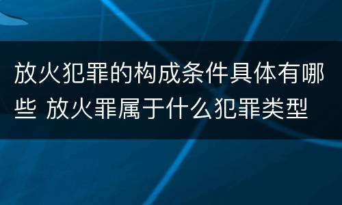 放火犯罪的构成条件具体有哪些 放火罪属于什么犯罪类型