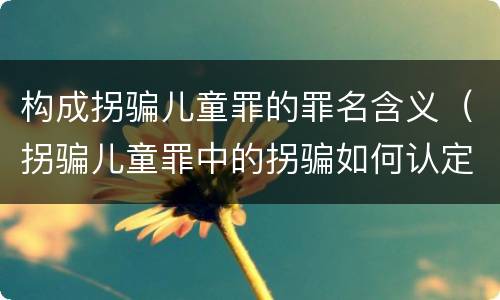 构成拐骗儿童罪的罪名含义（拐骗儿童罪中的拐骗如何认定）