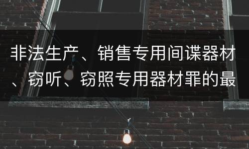非法生产、销售专用间谍器材、窃听、窃照专用器材罪的最新处罚标准是什么